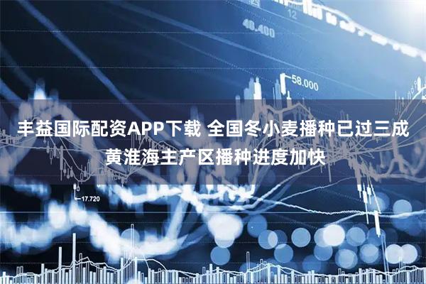 丰益国际配资APP下载 全国冬小麦播种已过三成 黄淮海主产区播种进度加快