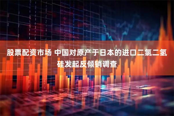 股票配资市场 中国对原产于日本的进口二氯二氢硅发起反倾销调查